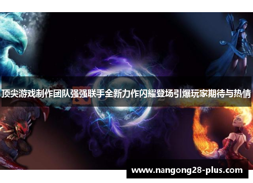 顶尖游戏制作团队强强联手全新力作闪耀登场引爆玩家期待与热情